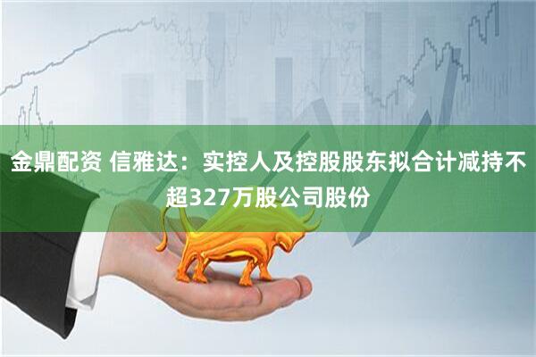 金鼎配资 信雅达：实控人及控股股东拟合计减持不超327万股公司股份