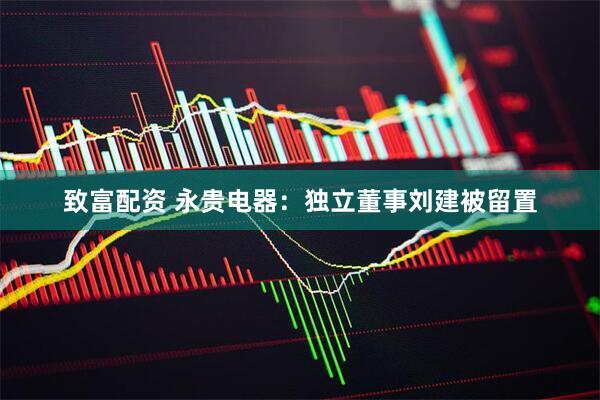 致富配资 永贵电器：独立董事刘建被留置