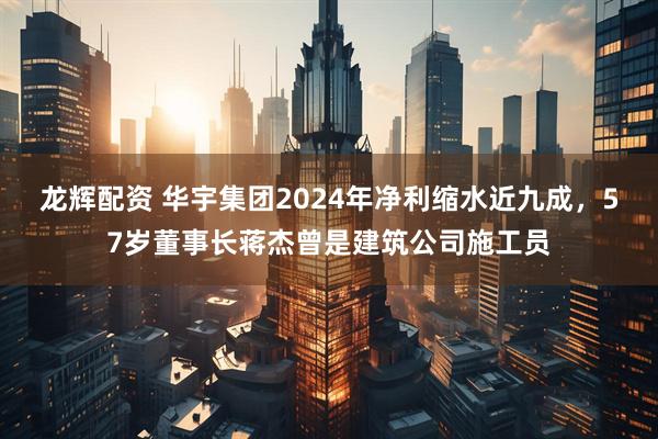 龙辉配资 华宇集团2024年净利缩水近九成，57岁董事长蒋杰曾是建筑公司施工员