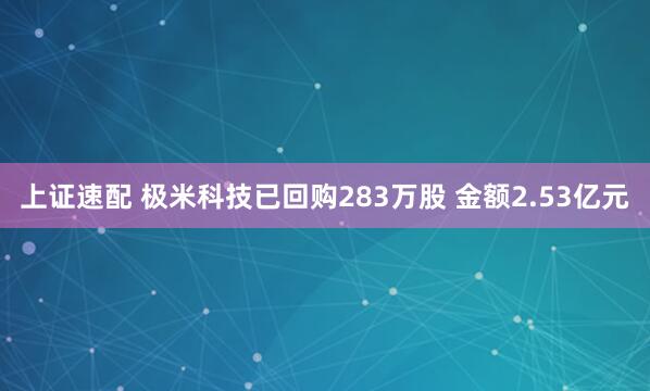 上证速配 极米科技已回购283万股 金额2.53亿元