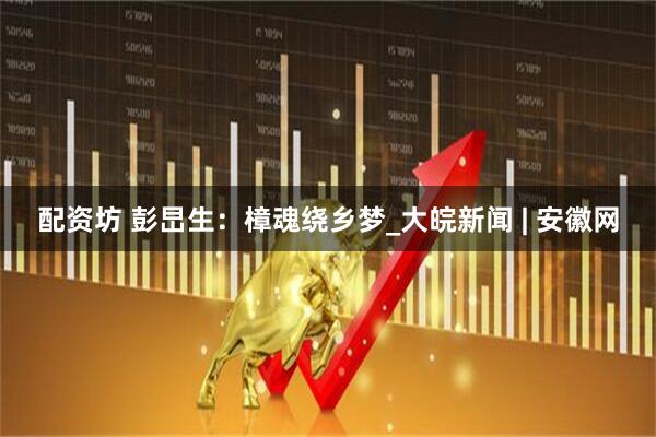 配资坊 彭旵生：樟魂绕乡梦_大皖新闻 | 安徽网