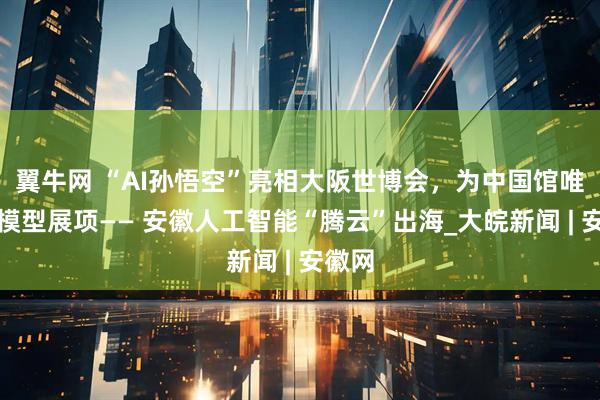 翼牛网 “AI孙悟空”亮相大阪世博会，为中国馆唯一大模型展项—— 安徽人工智能“腾云”出海_大皖新闻 | 安徽网