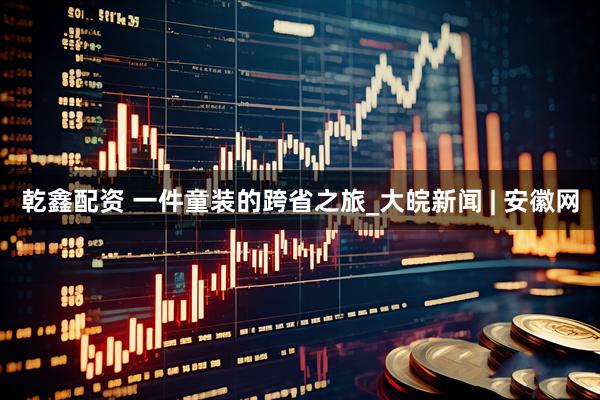 乾鑫配资 一件童装的跨省之旅_大皖新闻 | 安徽网