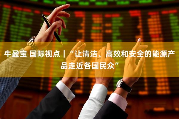 牛盈宝 国际视点｜“让清洁、高效和安全的能源产品走近各国民众”