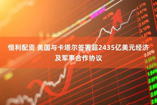 恒利配资 美国与卡塔尔签署超2435亿美元经济及军事合作协议