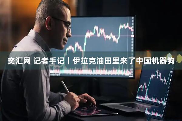 奕汇网 记者手记丨伊拉克油田里来了中国机器狗