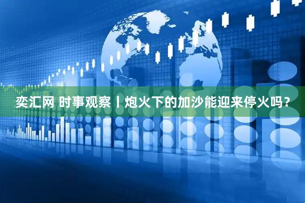 奕汇网 时事观察丨炮火下的加沙能迎来停火吗？