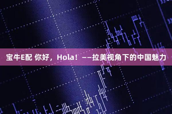 宝牛E配 你好，Hola！——拉美视角下的中国魅力