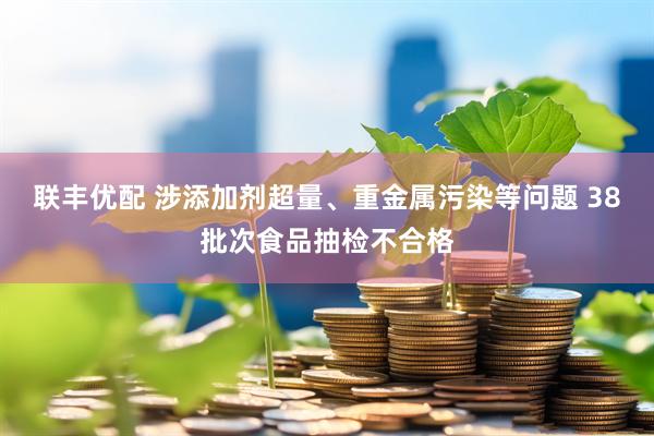 联丰优配 涉添加剂超量、重金属污染等问题 38批次食品抽检不合格
