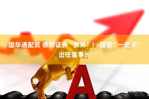 国华通配资 德邦证券“换帅”！ 国资“一把手”出任董事长