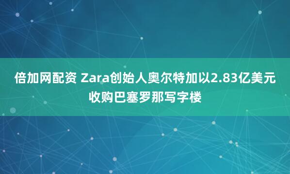 倍加网配资 Zara创始人奥尔特加以2.83亿美元收购巴塞罗那写字楼
