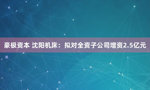 豪极资本 沈阳机床：拟对全资子公司增资2.5亿元