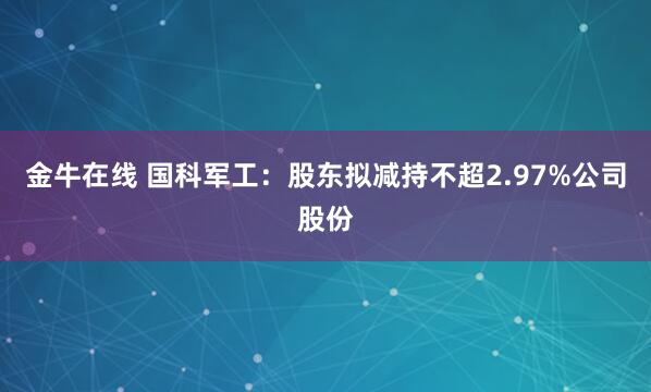 金牛在线 国科军工：股东拟减持不超2.97%公司股份