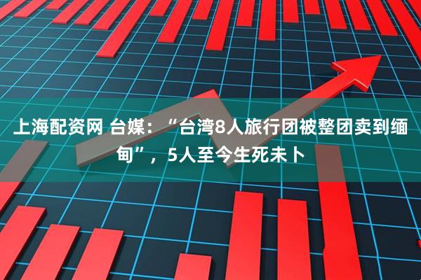 上海配资网 台媒：“台湾8人旅行团被整团卖到缅甸”，5人至今生死未卜