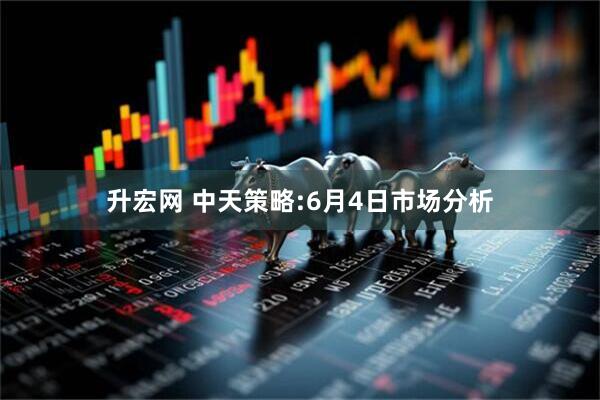 升宏网 中天策略:6月4日市场分析