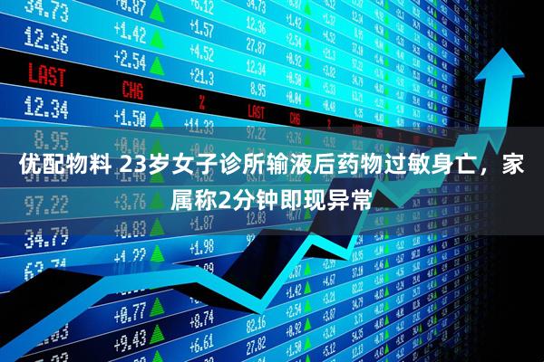 优配物料 23岁女子诊所输液后药物过敏身亡，家属称2分钟即现异常