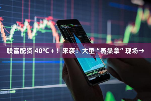 联富配资 40℃＋！来袭！大型“蒸桑拿”现场→