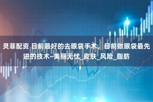 灵菲配资 目前最好的去眼袋手术，目前做眼袋最先进的技术~美丽无忧_皮肤_风险_脂肪