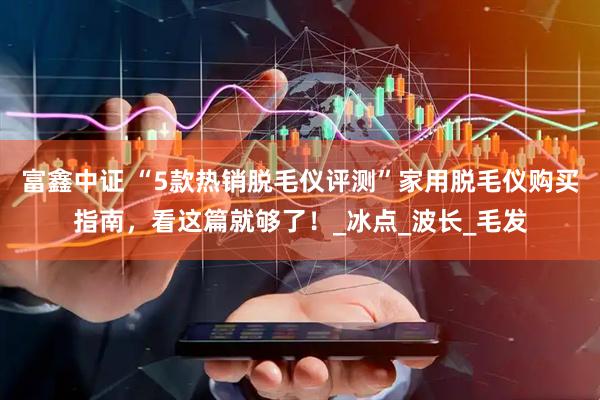 富鑫中证 “5款热销脱毛仪评测”家用脱毛仪购买指南，看这篇就够了！_冰点_波长_毛发