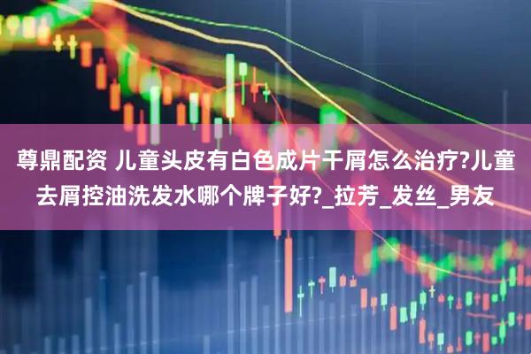 尊鼎配资 儿童头皮有白色成片干屑怎么治疗?儿童去屑控油洗发水哪个牌子好?_拉芳_发丝_男友