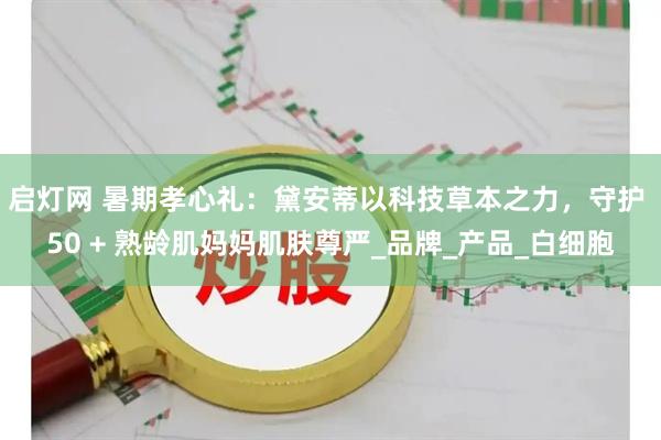 启灯网 暑期孝心礼：黛安蒂以科技草本之力，守护 50 + 熟龄肌妈妈肌肤尊严_品牌_产品_白细胞