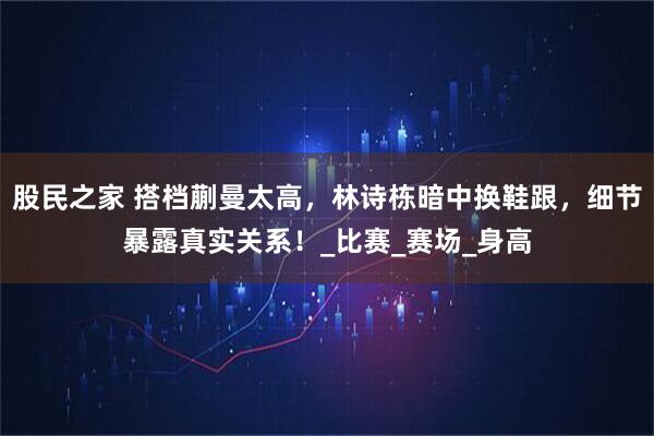 股民之家 搭档蒯曼太高，林诗栋暗中换鞋跟，细节暴露真实关系！_比赛_赛场_身高