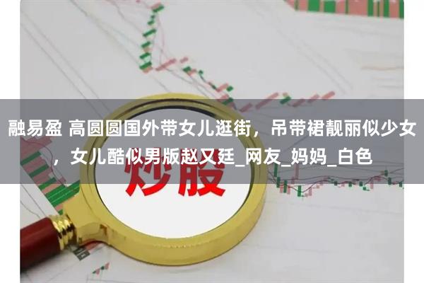 融易盈 高圆圆国外带女儿逛街，吊带裙靓丽似少女，女儿酷似男版赵又廷_网友_妈妈_白色