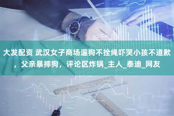 大发配资 武汉女子商场遛狗不拴绳吓哭小孩不道歉，父亲暴摔狗，评论区炸锅_主人_泰迪_网友
