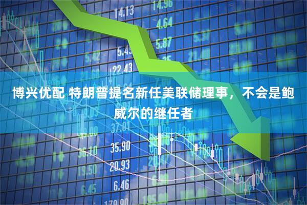 博兴优配 特朗普提名新任美联储理事，不会是鲍威尔的继任者