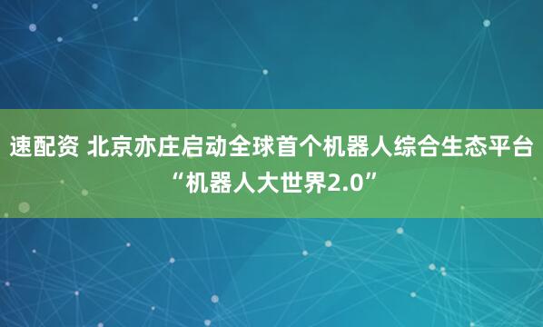 速配资 北京亦庄启动全球首个机器人综合生态平台“机器人大世界2.0”