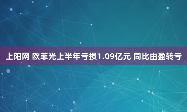 上阳网 欧菲光上半年亏损1.09亿元 同比由盈转亏
