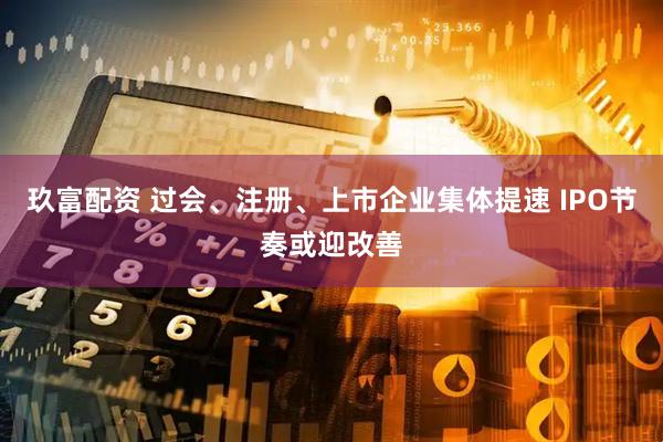 玖富配资 过会、注册、上市企业集体提速 IPO节奏或迎改善