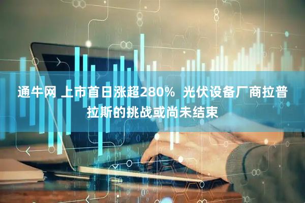 通牛网 上市首日涨超280%  光伏设备厂商拉普拉斯的挑战或尚未结束