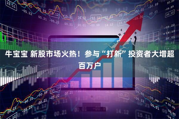 牛宝宝 新股市场火热！参与“打新”投资者大增超百万户