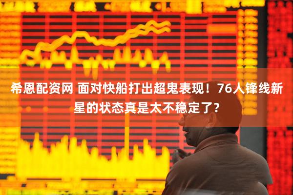 希恩配资网 面对快船打出超鬼表现!76人锋线新星的状态真是太不稳定了?