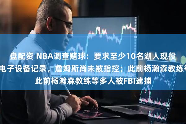 盘配资 NBA调查赌球:要求至少10名湖人现役人员上交手机、电子设备记录,詹姆斯尚未被指控;此前杨瀚森教练等多人被FBI逮捕