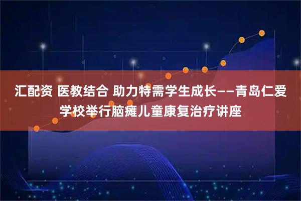 汇配资 医教结合 助力特需学生成长——青岛仁爱学校举行脑瘫儿童康复治疗讲座