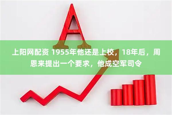 上阳网配资 1955年他还是上校,18年后,周恩来提出一个要求,他成空军司令