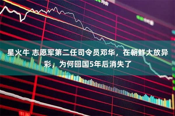 星火牛 志愿军第二任司令员邓华,在朝鲜大放异彩,为何回国5年后消失了