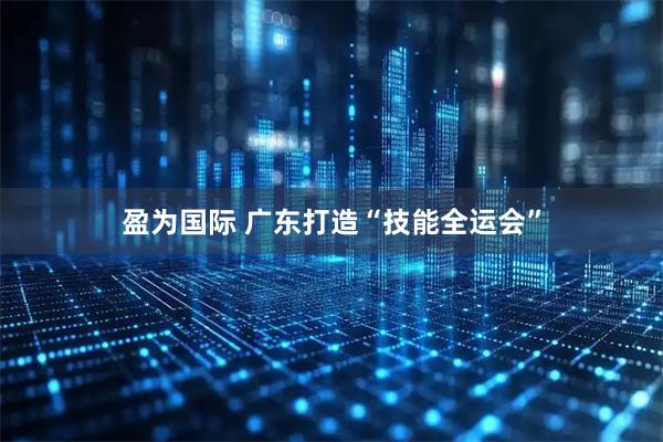 盈为国际 广东打造“技能全运会”