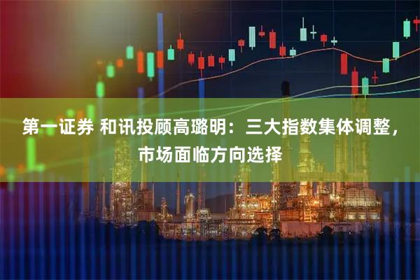第一证券 和讯投顾高璐明:三大指数集体调整,市场面临方向选择
