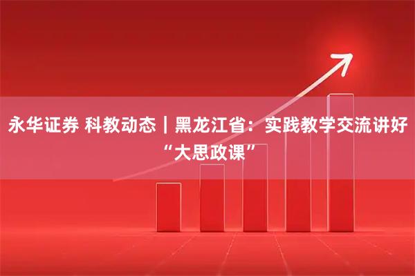 永华证券 科教动态｜黑龙江省：实践教学交流讲好“大思政课”