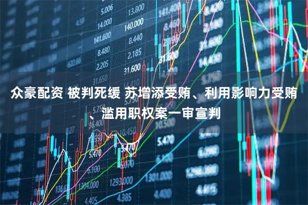 众豪配资 被判死缓 苏增添受贿、利用影响力受贿、滥用职权案一审宣判