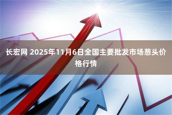 长宏网 2025年11月6日全国主要批发市场葱头价格行情
