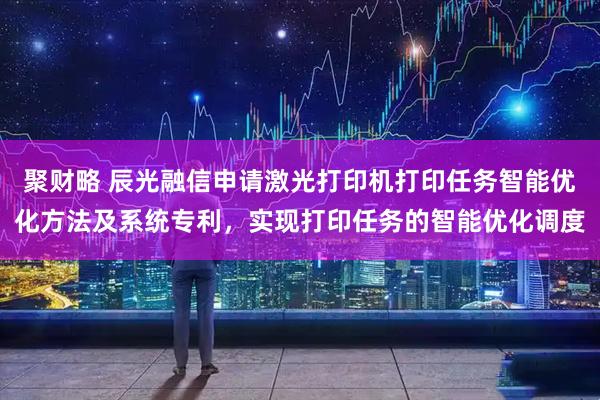 聚财略 辰光融信申请激光打印机打印任务智能优化方法及系统专利,实现打印任务的智能优化调度