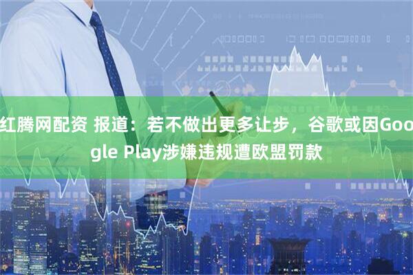 红腾网配资 报道：若不做出更多让步，谷歌或因Google Play涉嫌违规遭欧盟罚款