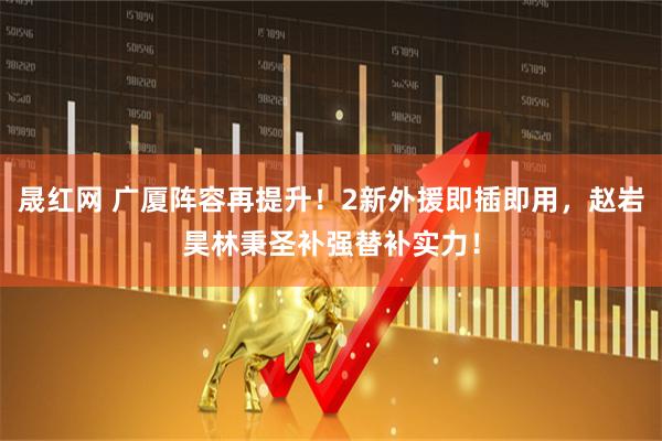 晟红网 广厦阵容再提升！2新外援即插即用，赵岩昊林秉圣补强替补实力！