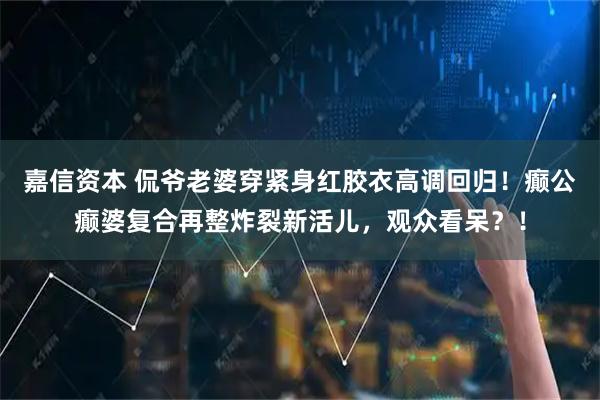 嘉信资本 侃爷老婆穿紧身红胶衣高调回归!癫公癫婆复合再整炸裂新活儿,观众看呆?!