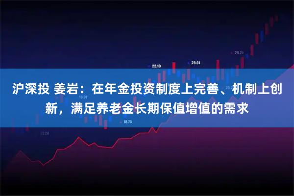 沪深投 姜岩:在年金投资制度上完善、机制上创新,满足养老金长期保值增值的需求