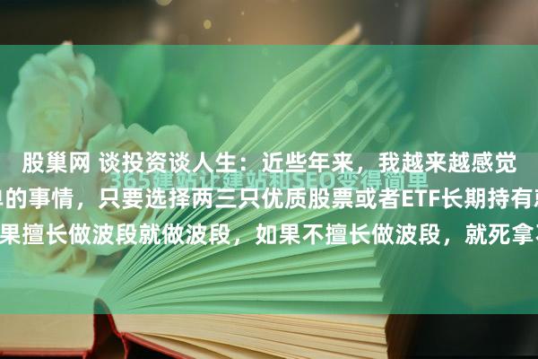 股巢网 谈投资谈人生:近些年来,我越来越感觉到玩股票是一件很简单的事情,只要选择两三只优质股票或者ETF长期持有就行了。你如果擅长做波段就做波段,如果不擅长做波段,就死拿不动。注意,我说的长期指的是五年...